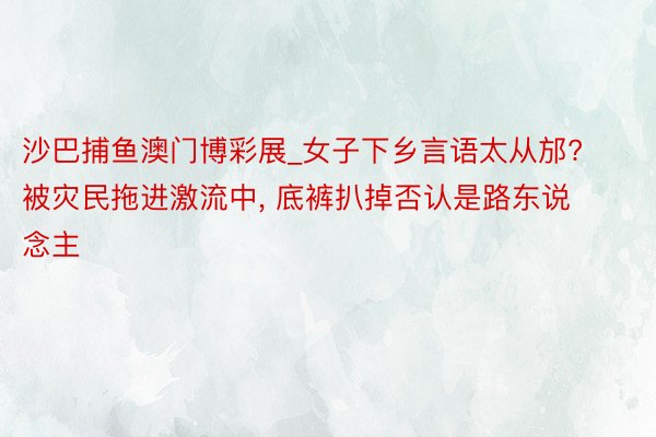 沙巴捕鱼澳门博彩展_女子下乡言语太从邡? 被灾民拖进激流中, 底裤扒掉否认是路东说念主