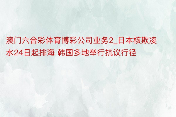 澳门六合彩体育博彩公司业务2_日本核欺凌水24日起排海 韩国多地举行抗议行径