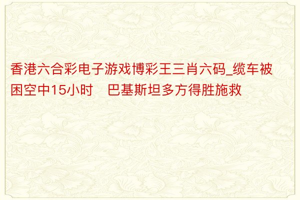 香港六合彩电子游戏博彩王三肖六码_缆车被困空中15小时　巴基斯坦多方得胜施救