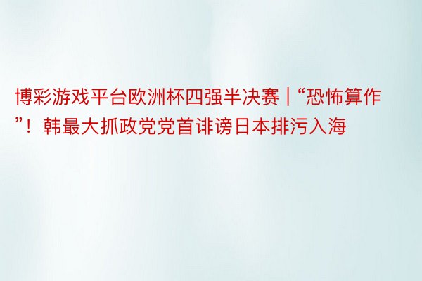 博彩游戏平台欧洲杯四强半决赛 | “恐怖算作”！韩最大抓政党党首诽谤日本排污入海