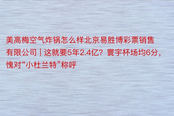 美高梅空气炸锅怎么样北京易胜博彩票销售有限公司 | 这就要5年2.4亿？寰宇杯场均6分，愧对“小杜兰特”称呼