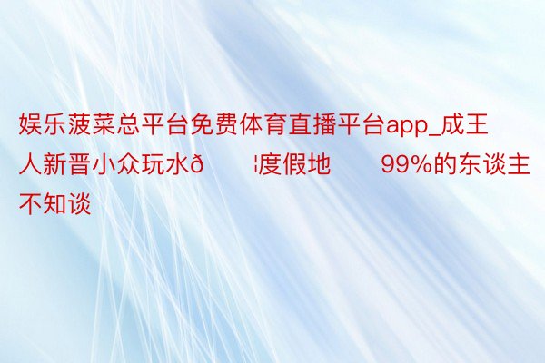 娱乐菠菜总平台免费体育直播平台app_成王人新晋小众玩水💦度假地❗️99%的东谈主不知谈