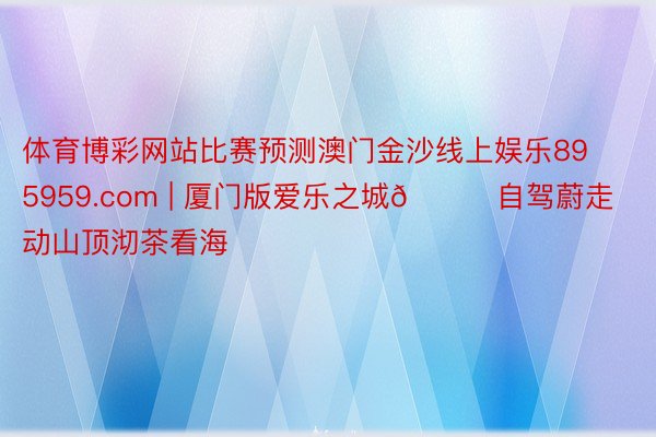 体育博彩网站比赛预测澳门金沙线上娱乐895959.com | 厦门版爱乐之城🌃自驾蔚走动山顶沏茶看海