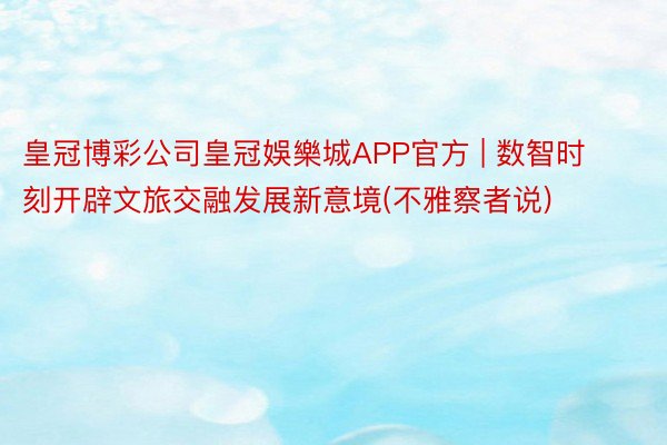 皇冠博彩公司皇冠娛樂城APP官方 | 数智时刻开辟文旅交融发展新意境(不雅察者说)