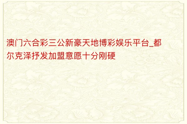 澳门六合彩三公新豪天地博彩娱乐平台_都尔克泽抒发加盟意愿十分刚硬