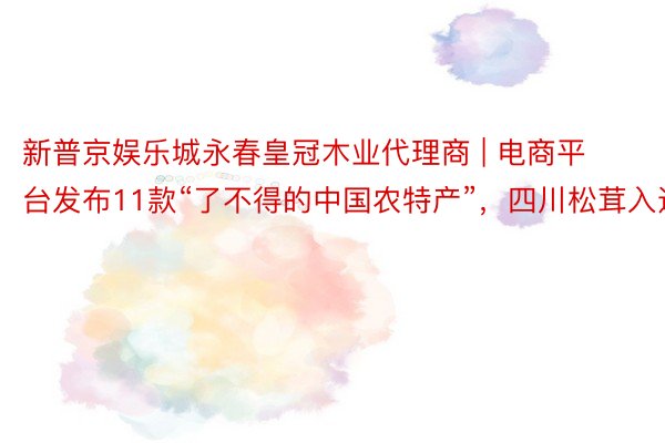 新普京娱乐城永春皇冠木业代理商 | 电商平台发布11款“了不得的中国农特产”，四川松茸入选