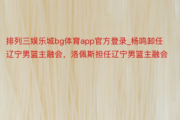 排列三娱乐城bg体育app官方登录_杨鸣卸任辽宁男篮主融会，洛佩斯担任辽宁男篮主融会