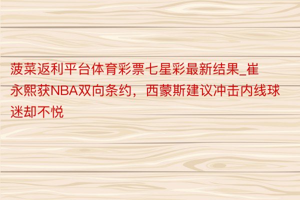 菠菜返利平台体育彩票七星彩最新结果_崔永熙获NBA双向条约，西蒙斯建议冲击内线球迷却不悦