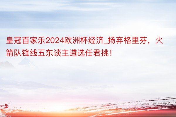 皇冠百家乐2024欧洲杯经济_扬弃格里芬，火箭队锋线五东谈主遴选任君挑！