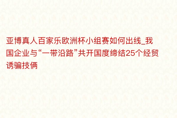 亚博真人百家乐欧洲杯小组赛如何出线_我国企业与“一带沿路”共开国度缔结25个经贸诱骗技俩