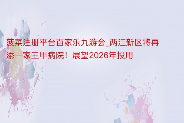 菠菜注册平台百家乐九游会_两江新区将再添一家三甲病院！展望2026年投用