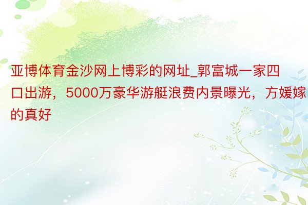 亚博体育金沙网上博彩的网址_郭富城一家四口出游，5000万豪华游艇浪费内景曝光，方媛嫁的真好