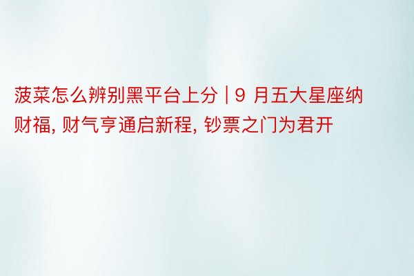 菠菜怎么辨别黑平台上分 | 9 月五大星座纳财福, 财气亨通启新程, 钞票之门为君开