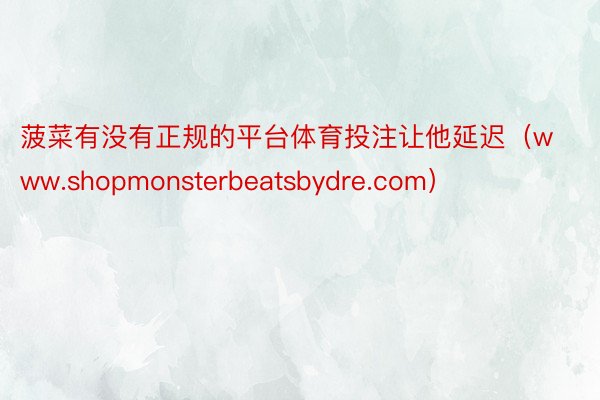 菠菜有没有正规的平台体育投注让他延迟（www.shopmonsterbeatsbydre.com）