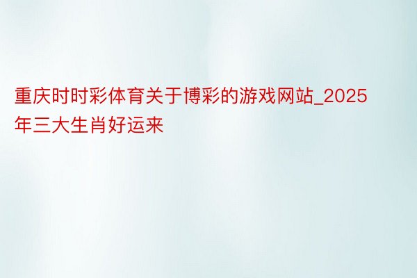 重庆时时彩体育关于博彩的游戏网站_2025年三大生肖好运来