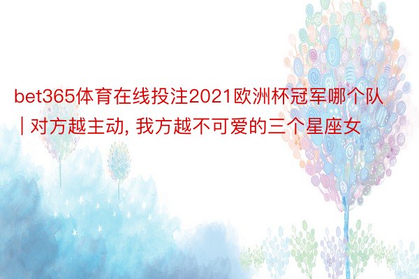 bet365体育在线投注2021欧洲杯冠军哪个队 | 对方越主动, 我方越不可爱的三个星座女