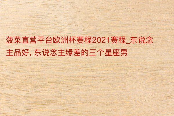 菠菜直营平台欧洲杯赛程2021赛程_东说念主品好, 东说念主缘差的三个星座男