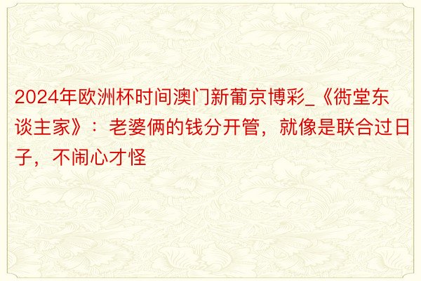 2024年欧洲杯时间澳门新葡京博彩_《衖堂东谈主家》：老婆俩的钱分开管，就像是联合过日子，不闹心才怪