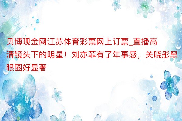 贝博现金网江苏体育彩票网上订票_直播高清镜头下的明星！刘亦菲有了年事感，关晓彤黑眼圈好显著