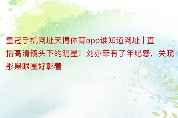 皇冠手机网址天博体育app谁知道网址 | 直播高清镜头下的明星！刘亦菲有了年纪感，关晓彤黑眼圈好彰着