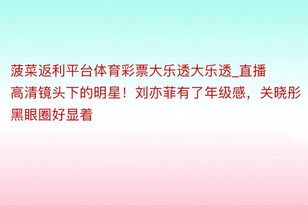 菠菜返利平台体育彩票大乐透大乐透_直播高清镜头下的明星！刘亦菲有了年级感，关晓彤黑眼圈好显着