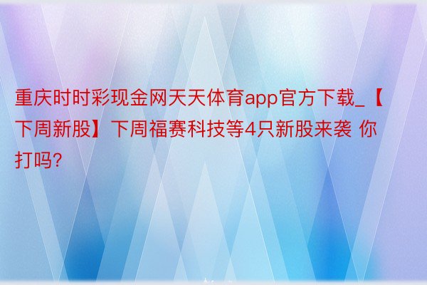 重庆时时彩现金网天天体育app官方下载_【下周新股】下周福赛科技等4只新股来袭 你打吗？