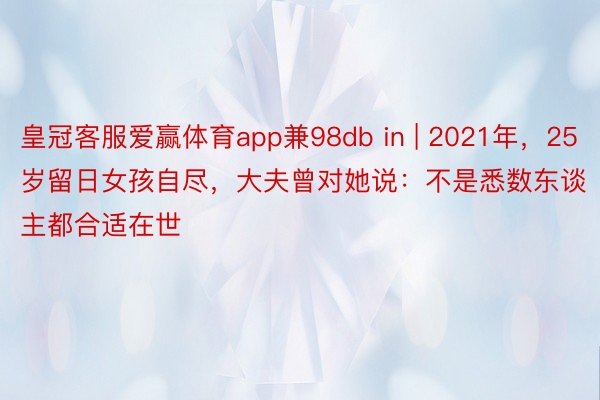 皇冠客服爱赢体育app兼98db in | 2021年，25岁留日女孩自尽，大夫曾对她说：不是悉数东谈主都合适在世