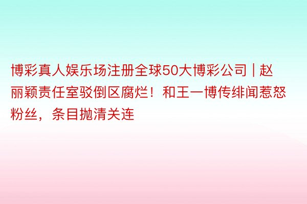 博彩真人娱乐场注册全球50大博彩公司 | 赵丽颖责任室驳倒区腐烂!和王一博传绯闻惹怒粉丝,条目抛清关连
