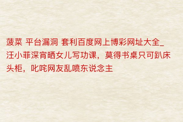 菠菜 平台漏洞 套利百度网上博彩网址大全_汪小菲深宵晒女儿写功课,莫得书桌只可趴床头柜,叱咤网友乱喷东说念主